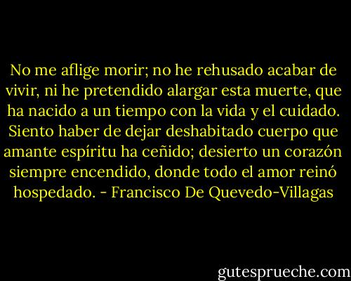 No me aflige morir; no he rehusado<br />acabar de vivir, ni he pretendido<br />alargar esta muerte, que ha nacido<br />a un tiempo con la vida y el cuidado.<br />Siento haber de dejar deshabitado<br />cuerpo que amante espíritu ha ceñido;<br />desierto un corazón siempre encendido,<br />donde todo el amor reinó hospedado. - Francisco De Quevedo-Villagas