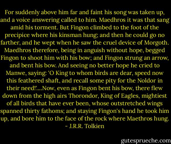 For suddenly above him far and faint his song was taken up, and a voice answering called to him. Maedhros it was that sang amid his torment. But Fingon climbed to the foot of the precipice where his kinsman hung; and then he could go no farther, and he wept when he saw the cruel device of Morgoth. Maedhros therefore, being in anguish without hope, begged Fingon to shoot him with his bow; and Fingon strung an arrow, and bent his bow. And seeing no better hope he cried to Manwe, saying: 'O King to whom birds are dear, speed now this feathered shaft, and recall some pity for the Noldor in their need!'....Now, even as Fingon bent his bow, there flew down from the high airs Thorondor, King of Eagles, mightiest of all birds that have ever been, whose outstretched wings spanned thirty fathoms; and staying Fingon's hand he took him up, and bore him to the face of the rock where Maethros hung. - J.R.R. Tolkien