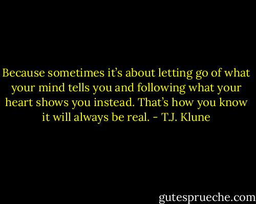 Because sometimes it’s about letting go of what your mind tells you and following what your heart shows you instead. That’s how you know it will always be real. - T.J. Klune
