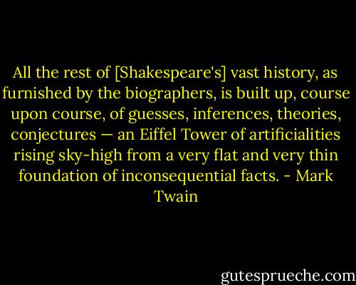 All the rest of [Shakespeare's] vast history, as furnished by the biographers, is built up, course upon course, of guesses, inferences, theories, conjectures — an Eiffel Tower of artificialities rising sky-high from a very flat and very thin foundation of inconsequential facts. - Mark Twain