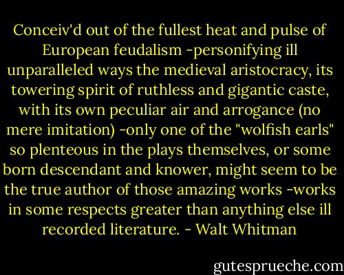 Conceiv'd out of the fullest heat and pulse of European feudalism -personifying ill unparalleled ways the medieval aristocracy, its towering spirit of ruthless and gigantic caste, with its own peculiar air and arrogance (no mere imitation) -only one of the "wolfish earls" so plenteous in the plays themselves, or some born descendant and knower, might seem to be the true author of those amazing works -works in some respects greater than anything else ill recorded literature. - Walt Whitman