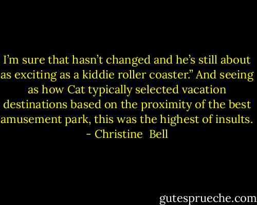 I’m sure that hasn’t changed and he’s still about as exciting as a kiddie roller coaster.” And seeing as how Cat typically selected vacation destinations based on the proximity of the best amusement park, this was the highest of insults. - Christine  Bell