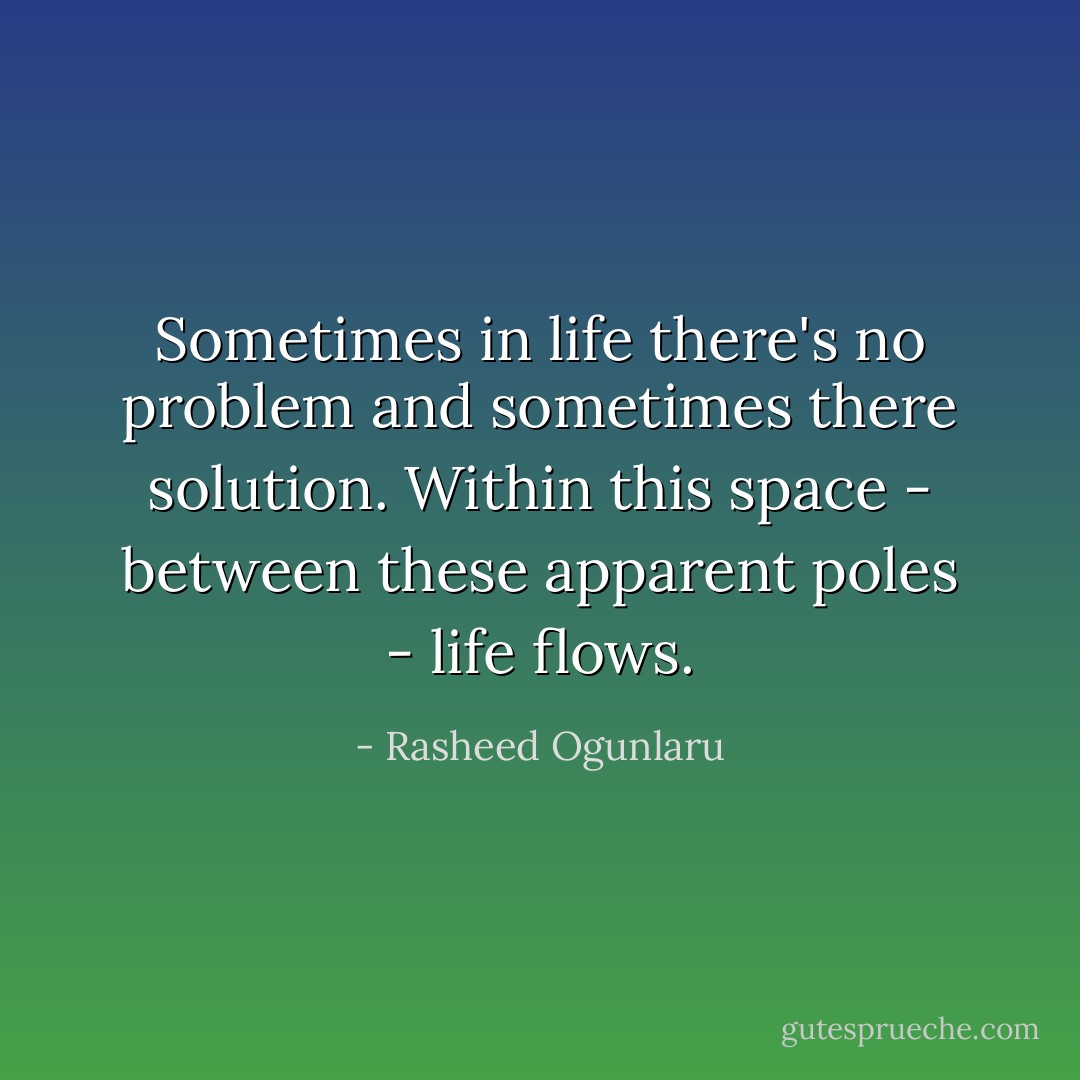 Sometimes in life there's no problem and sometimes there solution. Within this space - between these apparent poles - life flows. - Rasheed Ogunlaru