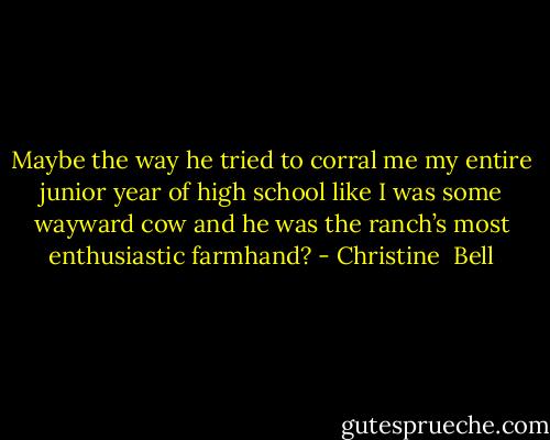 Maybe the way he tried to corral me my entire junior year of high school like I was some wayward cow and he was the ranch’s most enthusiastic farmhand? - Christine  Bell