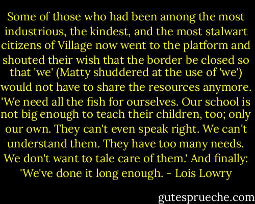 Some of those who had been among the most industrious, the kindest, and the most stalwart citizens of Village now went to the platform and shouted their wish that the border be closed so that 'we' (Matty shuddered at the use of 'we') would not have to share the resources anymore.<br />'We need all the fish for ourselves.<br />Our school is not big enough to teach their children, too; only our own.<br />They can't even speak right.<br />We can't understand them.<br />They have too many needs.<br />We don't want to tale care of them.'<br />And finally: 'We've done it long enough. - Lois Lowry