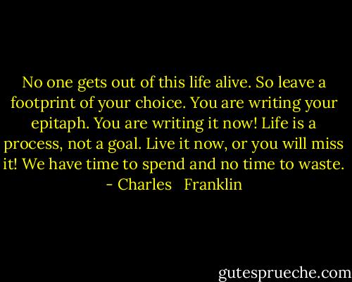 No one gets out of this life alive.<br />So leave a footprint of your choice.<br />You are writing your epitaph.<br />You are writing it now!<br />Life is a process, not a goal.<br />Live it now, or you will miss it!<br />We have time to spend and no time to waste. - Charles   Franklin