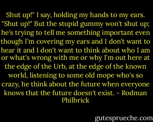 Shut up!" I say, holding my hands to my ears. "Shut up!"<br />But the stupid gummy won't shut up; he's trying to tell me something important even though I'm covering my ears and I don't want to hear it and I don't want to think about who I am or what's wrong with me or why I'm out here at the edge of the Urb, at the edge of the known world, listening to some old mope who's so crazy, he think about the future when everyone knows that the future doesn't exist. - Rodman Philbrick