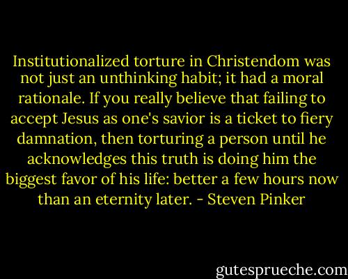 Institutionalized torture in Christendom was not just an unthinking habit; it had a moral rationale. If you really believe that failing to accept Jesus as one's savior is a ticket to fiery damnation, then torturing a person until he acknowledges this truth is doing him the biggest favor of his life: better a few hours now than an eternity later. - Steven Pinker