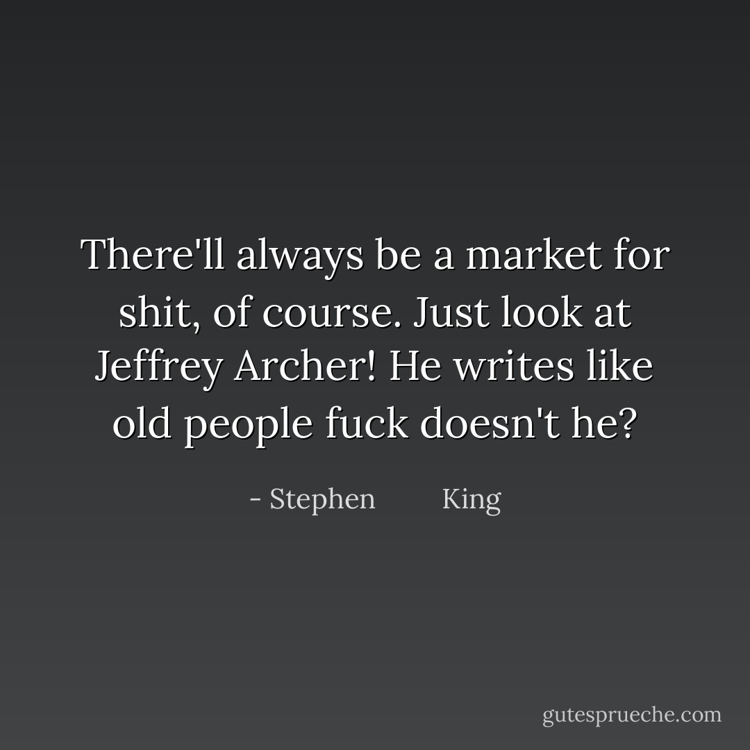 There'll always be a market for shit, of course. Just look at Jeffrey Archer! He writes like old people fuck doesn't he? - Stephen         King