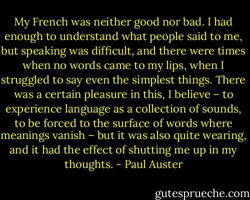 My French was neither good nor bad. I had enough to understand what people said to me, but speaking was difficult, and there were times when no words came to my lips, when I struggled to say even the simplest things. There was a certain pleasure in this, I believe – to experience language as a collection of sounds, to be forced to the surface of words where meanings vanish – but it was also quite wearing, and it had the effect of shutting me up in my thoughts. - Paul Auster