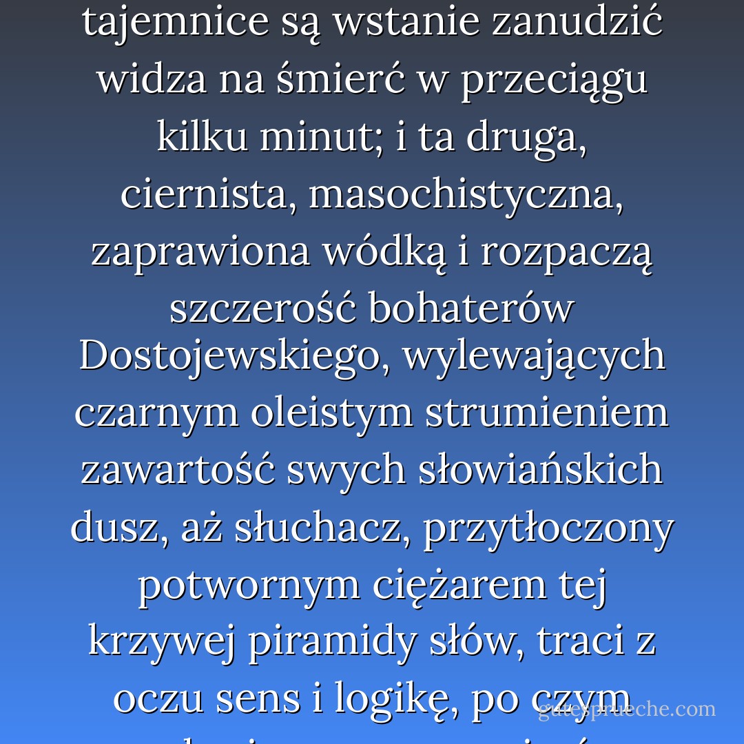 Są dwa rodzaje szczerości: ta rodem z hollywoodzkich niekończących się seriali, wywlekająca na ekran otoczone we freudowskim lukrze żałosne sekrety małych ludzi, których największe żądze, najdrapieżniejsze ambicje, najmroczniejsze tajemnice są wstanie zanudzić widza na śmierć w przeciągu kilku minut; i ta druga, ciernista, masochistyczna, zaprawiona wódką i rozpaczą szczerość bohaterów Dostojewskiego, wylewających czarnym oleistym strumieniem zawartość swych słowiańskich dusz, aż słuchacz, przytłoczony potwornym ciężarem tej krzywej piramidy słów, traci z oczu sens i logikę, po czym zapada się po pas, po pierś, po szyję w ciepłe, bezrozumne współczucie - są dwa rodzaje szczerości, jeden gorszy od drugiego, ale żaden naturalny - bo życie nie jest telewizyjnym serialem ani rosyjską powieścią - żaden prawdziwy. - Jacek Dukaj