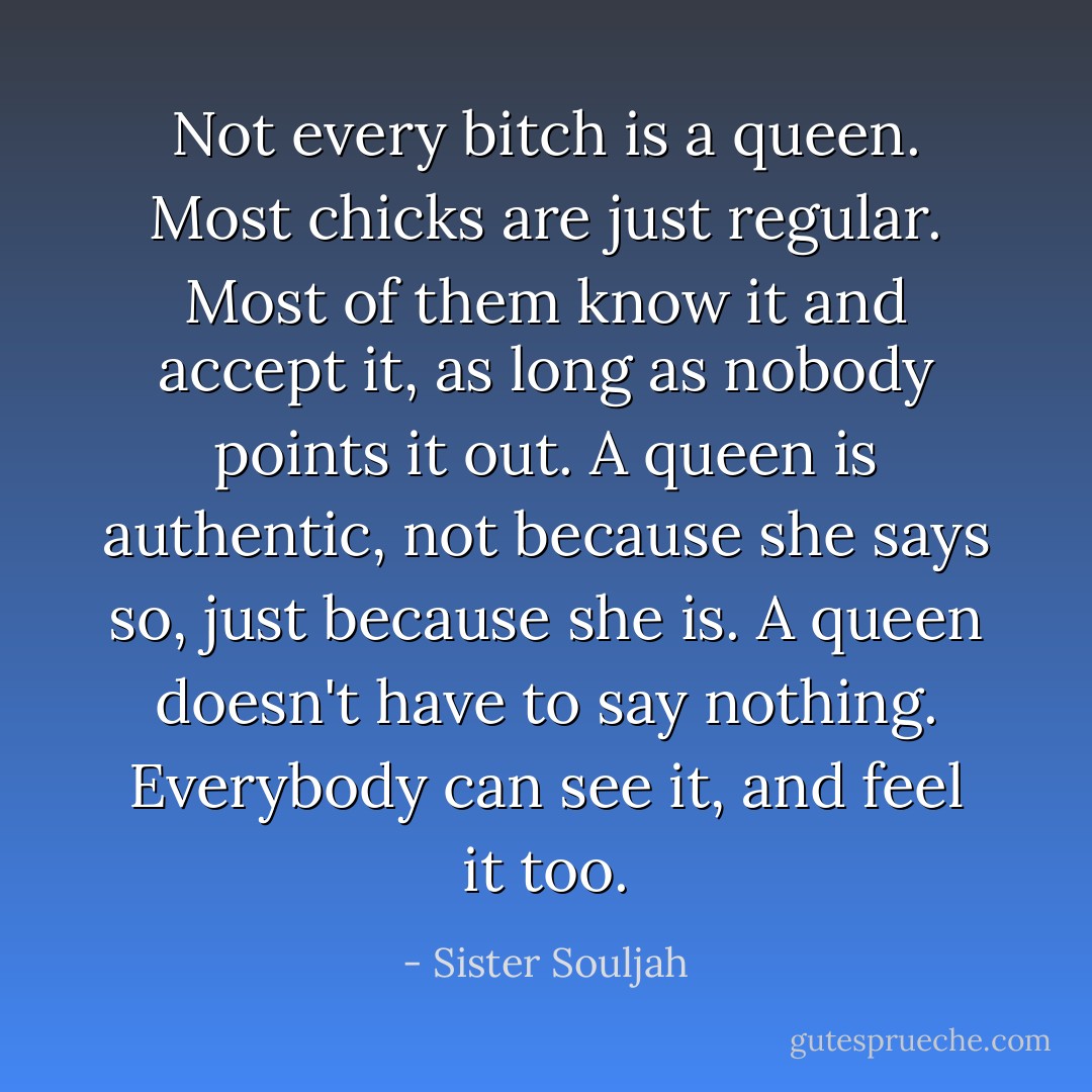 Not every bitch is a queen. Most chicks are just regular. Most of them know it and accept it, as long as nobody points it out. A queen is authentic, not because she says so, just because she is. A queen doesn't have to say nothing. Everybody can see it, and feel it too. - Sister Souljah