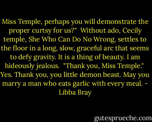 Miss Temple, perhaps you will demonstrate the proper curtsy for us?"<br /><br />Without ado, Cecily temple, She Who Can Do No Wrong, settles to the floor in a long, slow, graceful arc that seems to defy gravity. It is a thing of beauty. I am hideously jealous.<br /><br />"Thank you, Miss Temple."<br /><br />Yes. Thank you, you little demon beast. May you marry a man who eats garlic with every meal. - Libba Bray
