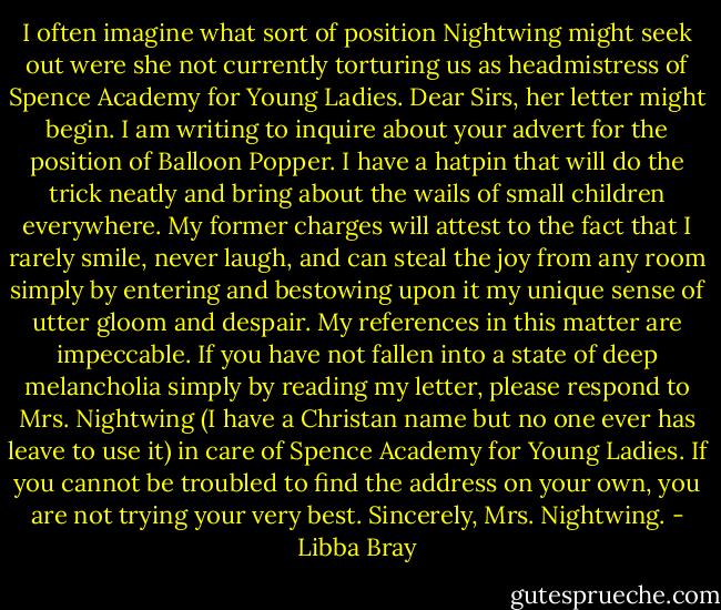 I often imagine what sort of position Nightwing might seek out were she not currently torturing us as headmistress of Spence Academy for Young Ladies. Dear Sirs, her letter might begin. I am writing to inquire about your advert for the position of Balloon Popper. I have a hatpin that will do the trick neatly and bring about the wails of small children everywhere. My former charges will attest to the fact that I rarely smile, never laugh, and can steal the joy from any room simply by entering and bestowing upon it my unique sense of utter gloom and despair. My references in this matter are impeccable. If you have not fallen into a state of deep melancholia simply by reading my letter, please respond to Mrs. Nightwing (I have a Christan name but no one ever has leave to use it) in care of Spence Academy for Young Ladies. If you cannot be troubled to find the address on your own, you are not trying your very best. Sincerely, Mrs. Nightwing. - Libba Bray