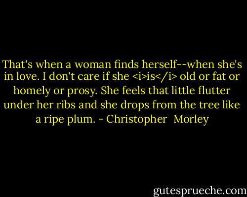 That's when a woman finds herself--when she's in love. I don't care if she <i>is</i> old or fat or homely or prosy. She feels that little flutter under her ribs and she drops from the tree like a ripe plum. - Christopher  Morley