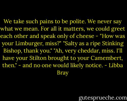 We take such pains to be polite. We never say what we mean. For all it matters, we could greet each other and speak only of cheese - "How was your Limburger, miss?" "Salty as a ripe Stinking Bishop, thank you." "Ah, very cheddar, miss. I'll have your Stilton brought to your Camembert, then." - and no one would likely notice. - Libba Bray