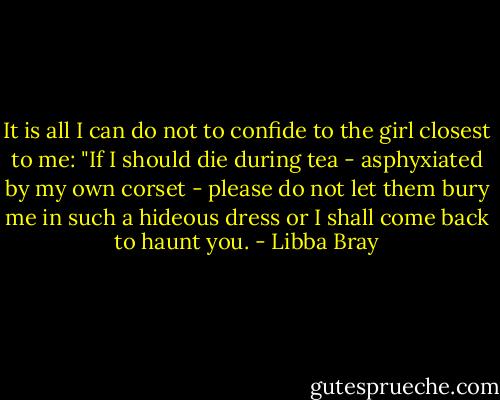 It is all I can do not to confide to the girl closest to me: "If I should die during tea - asphyxiated by my own corset - please do not let them bury me in such a hideous dress or I shall come back to haunt you. - Libba Bray