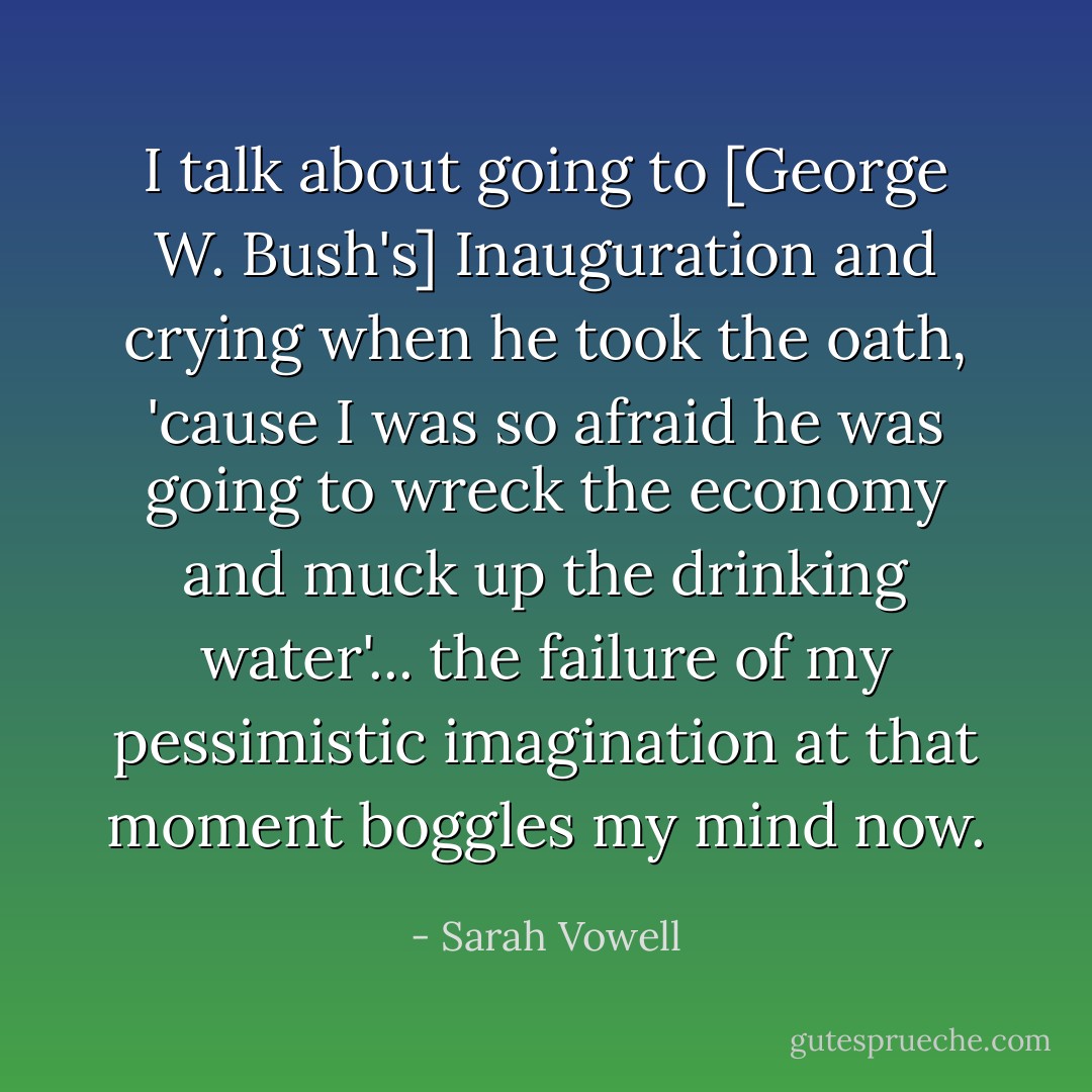 I talk about going to [George W. Bush's] Inauguration and crying<br />when he took the oath, 'cause I was so afraid he was going to<br />wreck the economy and muck up the drinking water'... the failure of<br />my pessimistic imagination at that moment boggles my mind now. - Sarah Vowell
