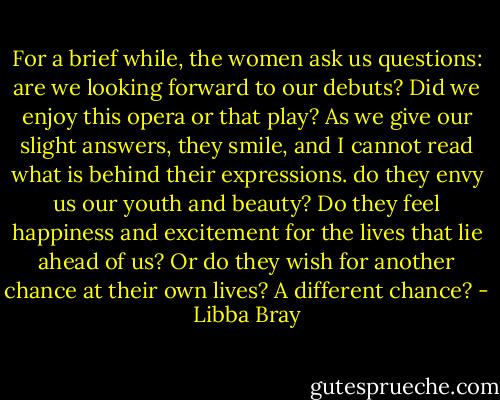 For a brief while, the women ask us questions: are we looking forward to our debuts? Did we enjoy this opera or that play? As we give our slight answers, they smile, and I cannot read what is behind their expressions. do they envy us our youth and beauty? Do they feel happiness and excitement for the lives that lie ahead of us? Or do they wish for another chance at their own lives? A different chance? - Libba Bray