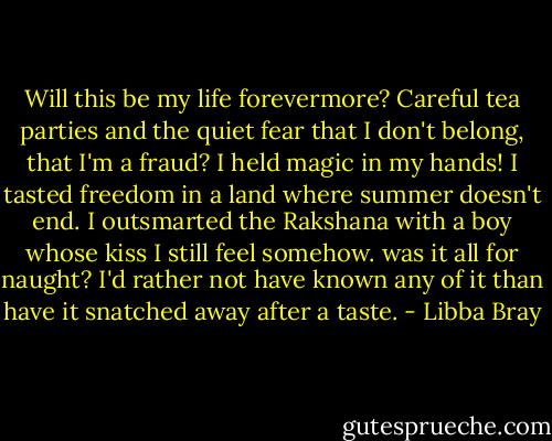 Will this be my life forevermore? Careful tea parties and the quiet fear that I don't belong, that I'm a fraud? I held magic in my hands! I tasted freedom in a land where summer doesn't end. I outsmarted the Rakshana with a boy whose kiss I still feel somehow. was it all for naught? I'd rather not have known any of it than have it snatched away after a taste. - Libba Bray