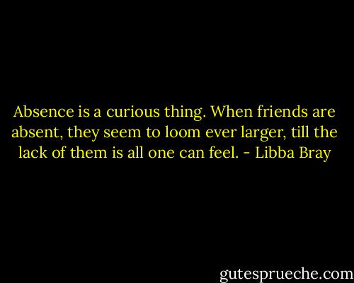 Absence is a curious thing. When friends are absent, they seem to loom ever larger, till the lack of them is all one can feel. - Libba Bray