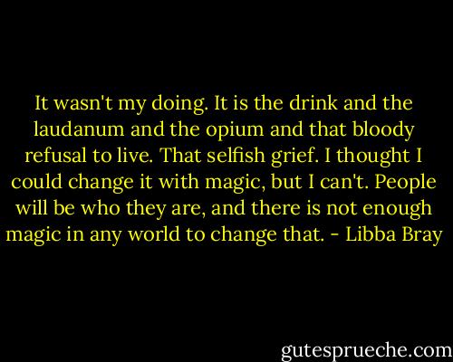 It wasn't my doing. It is the drink and the laudanum and the opium and that bloody refusal to live. That selfish grief. I thought I could change it with magic, but I can't. People will be who they are, and there is not enough magic in any world to change that. - Libba Bray
