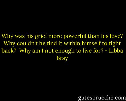 Why was his grief more powerful than his love? Why couldn't he find it within himself to fight back?<br /><br />Why am I not enough to live for? - Libba Bray