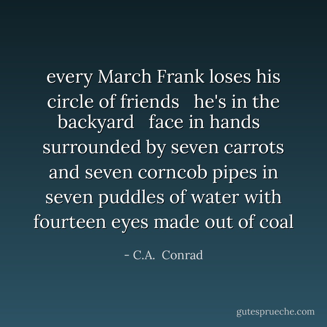 every March Frank<br />loses his circle of friends<br /><br /><br />he's in the backyard<br /><br /><br />face in hands<br /><br /><br />surrounded by seven<br />carrots and seven<br />corncob pipes in seven<br />puddles of water with<br />fourteen eyes<br />made out<br />of coal - C.A.  Conrad