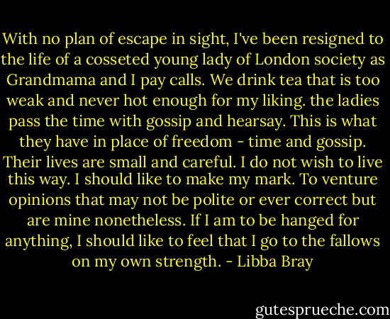 With no plan of escape in sight, I've been resigned to the life of a cosseted young lady of London society as Grandmama and I pay calls. We drink tea that is too weak and never hot enough for my liking. the ladies pass the time with gossip and hearsay. This is what they have in place of freedom - time and gossip. Their lives are small and careful. I do not wish to live this way. I should like to make my mark. To venture opinions that may not be polite or ever correct but are mine nonetheless. If I am to be hanged for anything, I should like to feel that I go to the fallows on my own strength. - Libba Bray