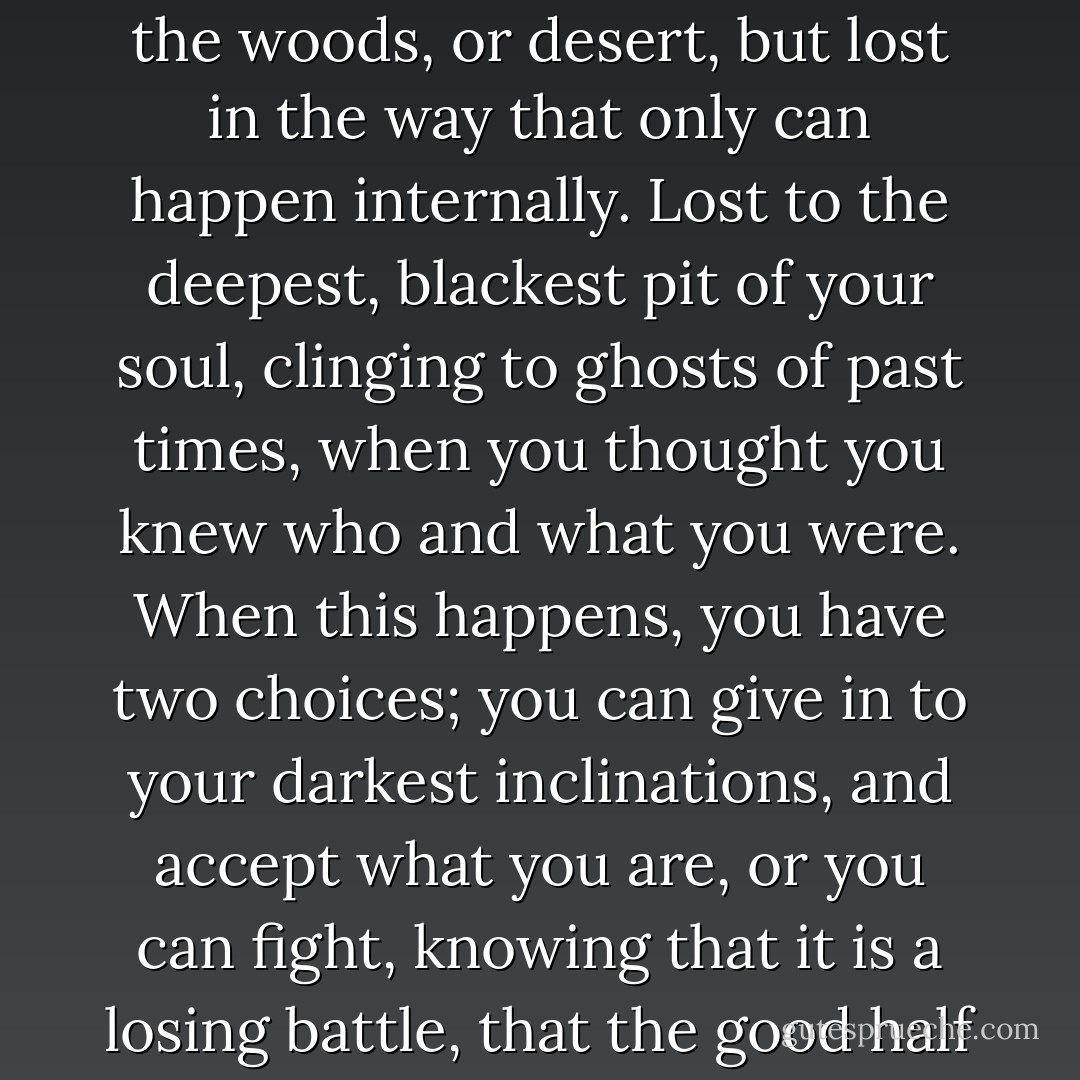 There is no feeling that is comparable to that of being truly lost. I don’t mean lost in the woods, or desert, but lost in the way that only can happen internally. Lost to the deepest,<br />blackest pit of your soul, clinging to ghosts of past times, when you thought you knew who and<br />what you were. When this happens, you have two choices; you can give in to your darkest inclinations,<br />and accept what you are, or you can fight, knowing that it is a losing battle, that the good half<br />of your soul is strong, but can never erase the bad part. - H.D. Gordon