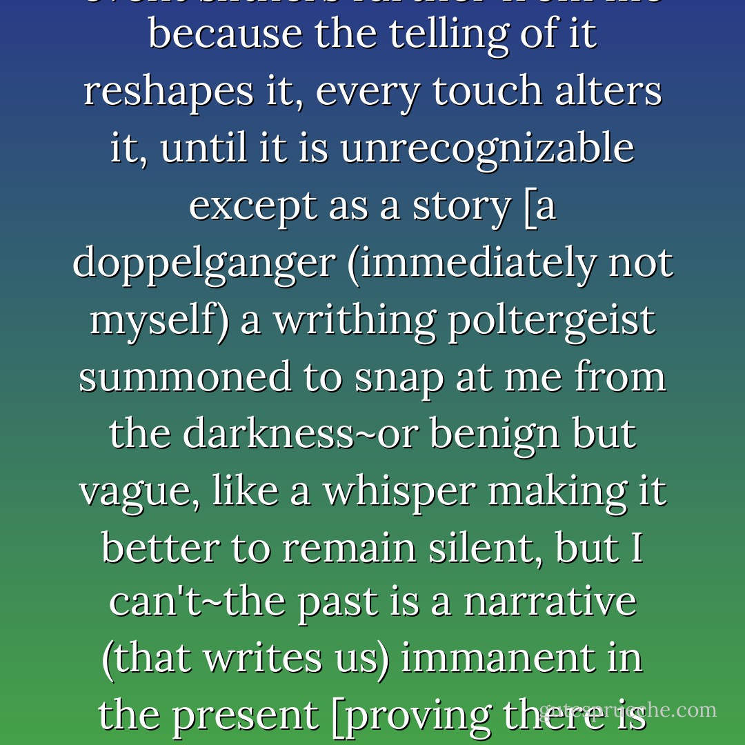 one might call this state ["youth" (but that seems inaccurate)] "remembering" but memory is quite eerie like caging a dream, and when I recite the rote details the real event slithers further from me because the telling of it reshapes it, every touch alters it, until it is unrecognizable except as a story [a doppelganger (immediately not myself) a writhing poltergeist summoned to snap at me from the darkness~or benign but vague, like a whisper making it better to remain silent, but I can't~the past is a narrative (that writes us) immanent in the present [proving there is cause and effect in the immaterial (the mythic becomes carnal by leaving marks on the body)] symbol by symbol, building up invisible scars - David David Katzman