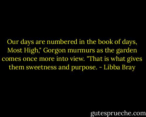 Our days are numbered in the book of days, Most High," Gorgon murmurs as the garden comes once more into view. "That is what gives them sweetness and purpose. - Libba Bray