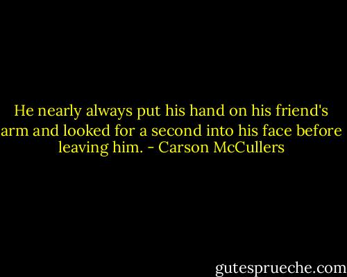 He nearly always put his hand on his friend's arm and looked for a second into his face before leaving him. - Carson McCullers