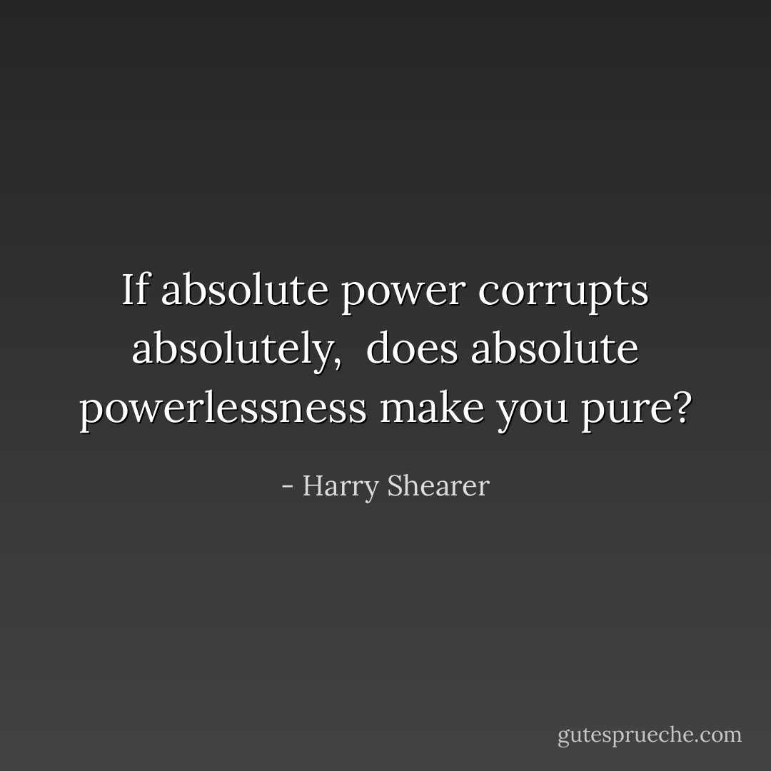 If absolute power corrupts absolutely, <br />does absolute powerlessness make you pure? - Harry Shearer