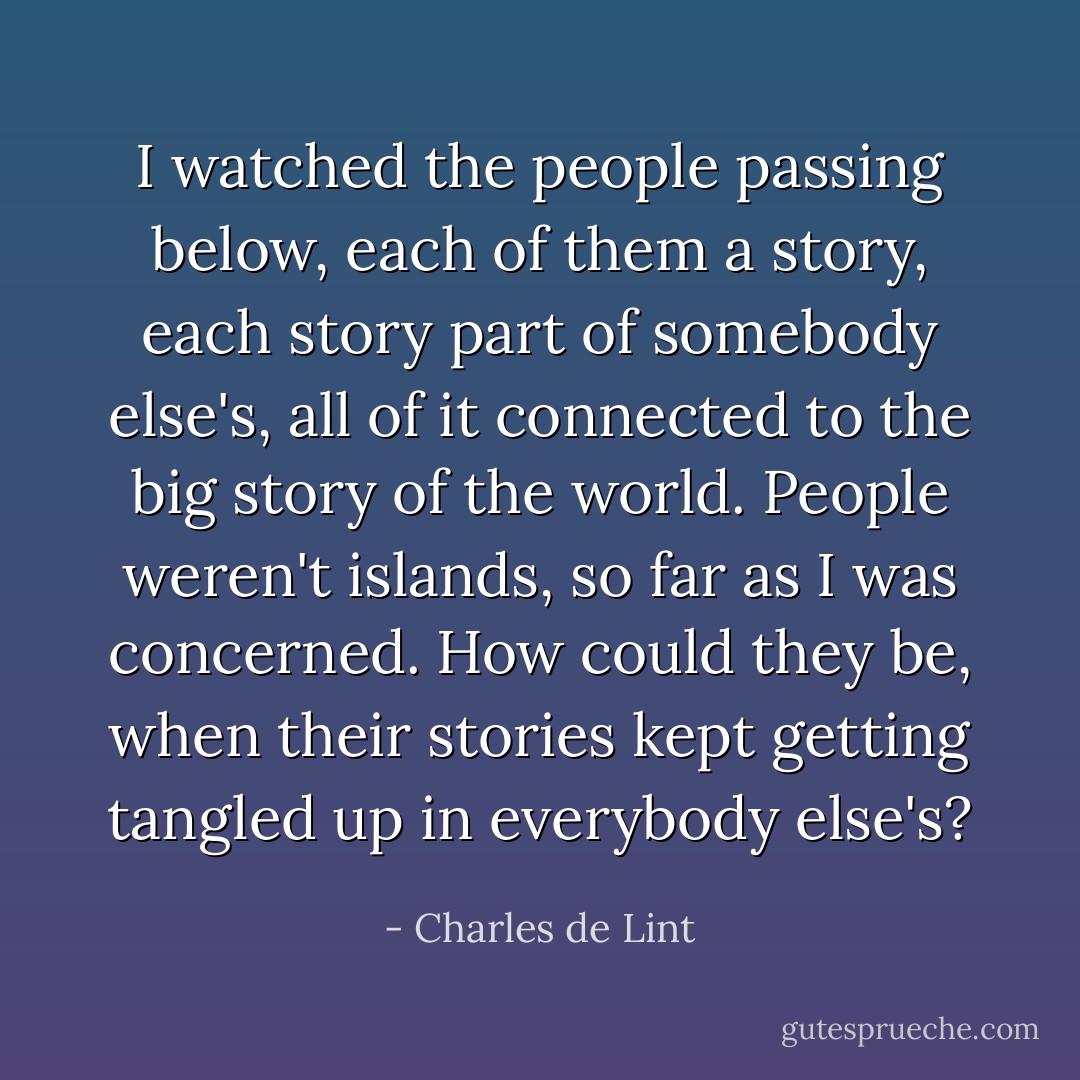 I watched the people passing below, each of them a story, each story part of somebody else's, all of it connected to the big story of the world. People weren't islands, so far as I was concerned. How could they be, when their stories kept getting tangled up in everybody else's? - Charles de Lint