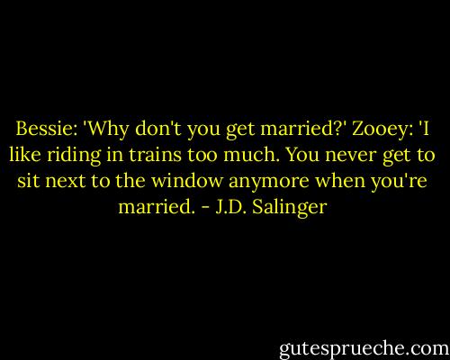 Bessie: 'Why don't you get married?'<br />Zooey: 'I like riding in trains too much. You never get to sit next to the window anymore when you're married. - J.D. Salinger