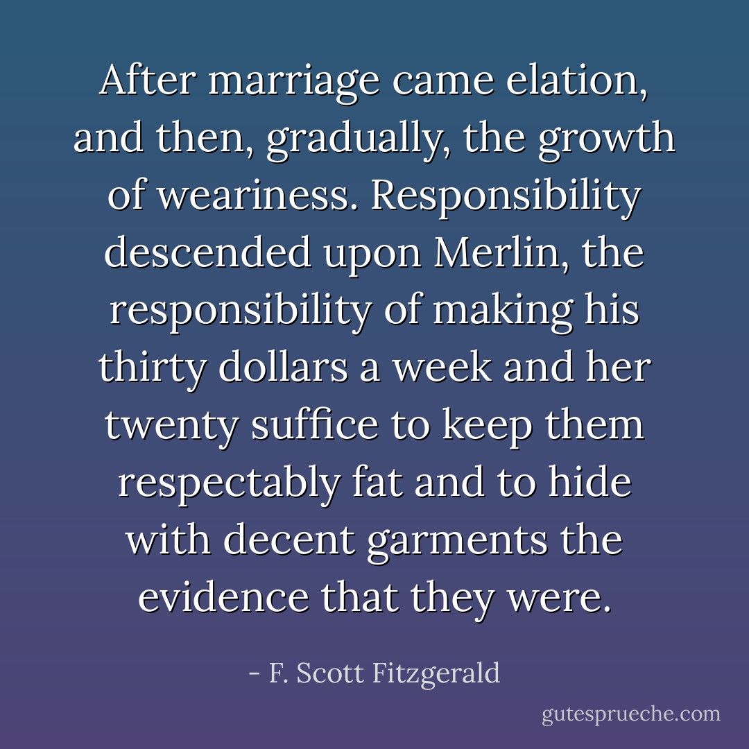 After marriage came elation, and then, gradually, the growth of weariness. Responsibility descended upon Merlin, the responsibility of making his thirty dollars a week and her twenty suffice to keep them respectably fat and to hide with decent garments the evidence that they were. - F. Scott Fitzgerald