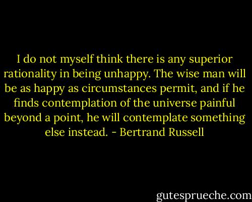 I do not myself think there is any superior rationality in being unhappy. The wise man will be as happy as circumstances permit, and if he finds contemplation of the universe painful beyond a point, he will contemplate something else instead. - Bertrand Russell
