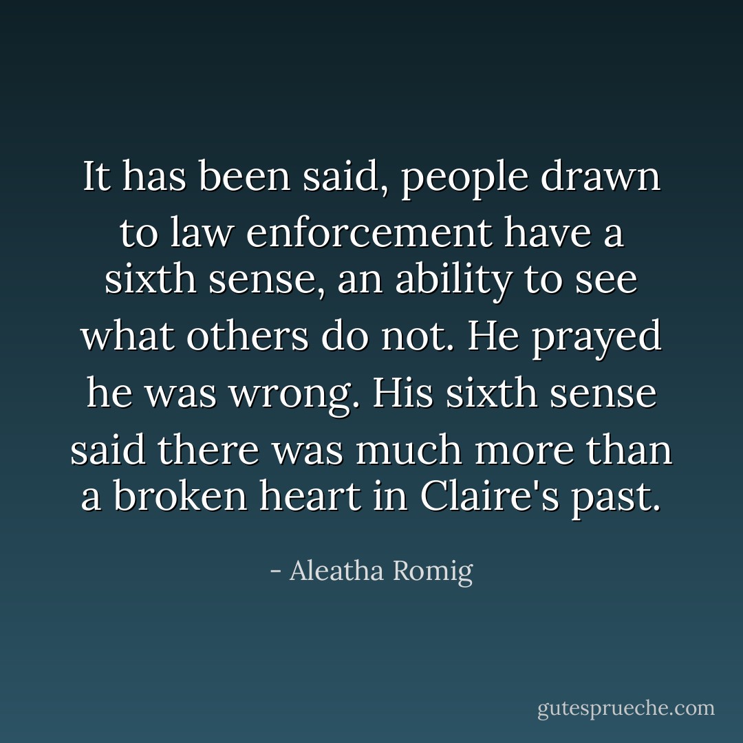 It has been said, people drawn to law enforcement have a sixth sense, an ability to see what others do not. He prayed he was wrong. His sixth sense said there was much more than a broken heart in Claire's past. - Aleatha Romig