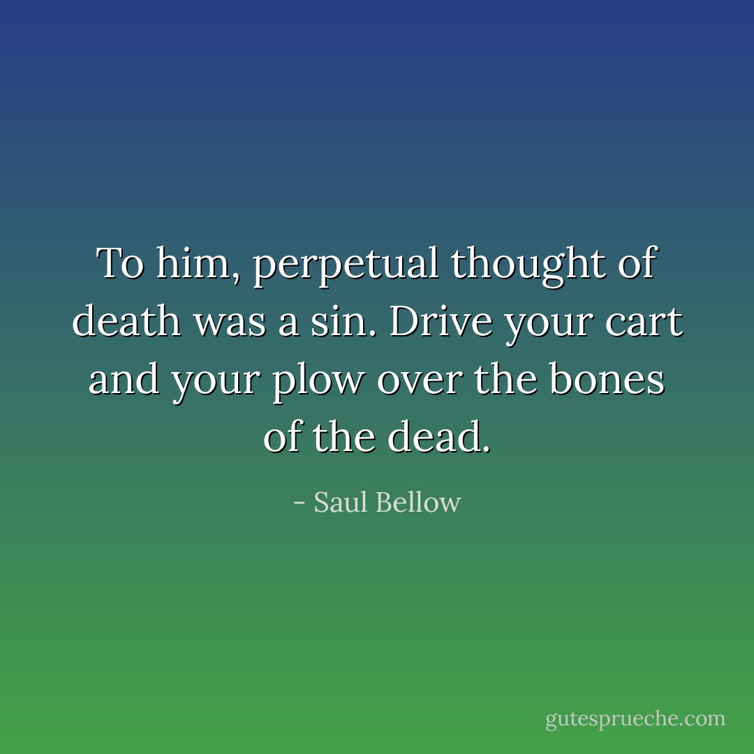 To him, perpetual thought of death was a sin. Drive your cart and your plow over the bones of the dead. - Saul Bellow