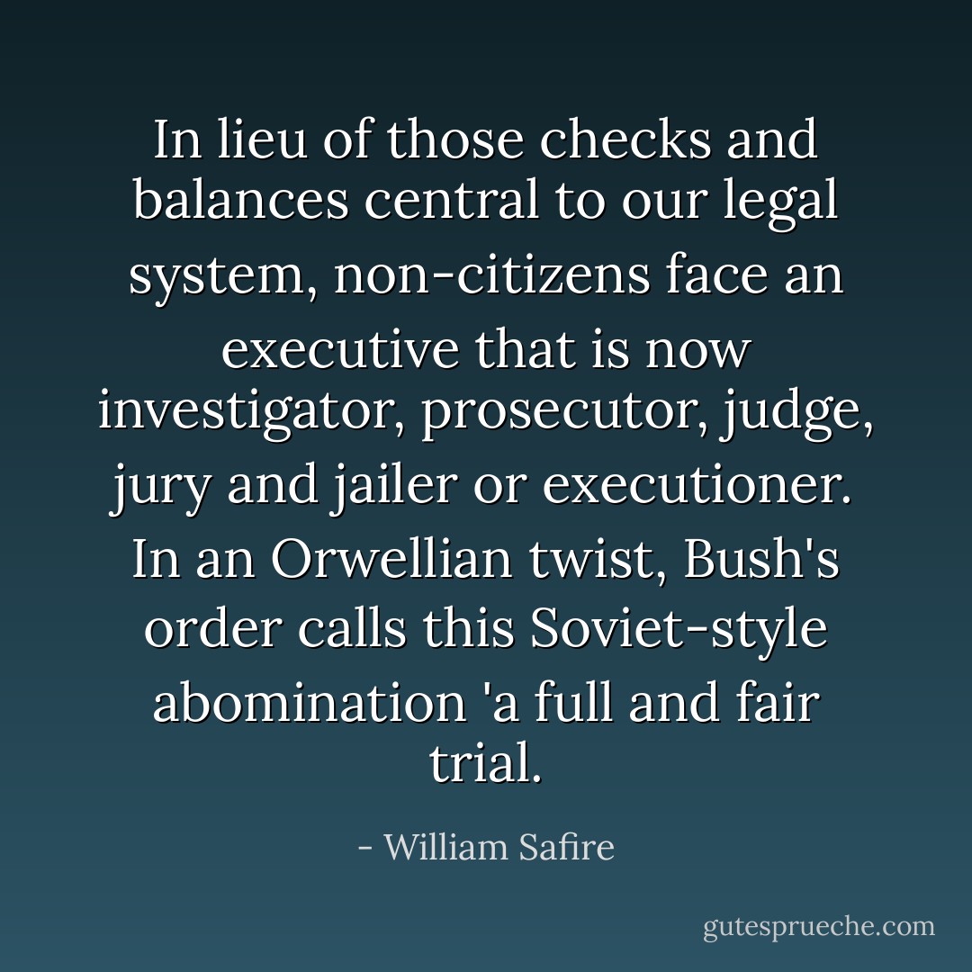 In lieu of those checks and balances central to our legal system,<br />non-citizens face an executive that is now investigator, prosecutor,<br />judge, jury and jailer or executioner. In an Orwellian twist, Bush's<br />order calls this Soviet-style abomination 'a full and fair trial. - William Safire