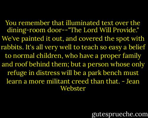 You remember that illuminated text over the dining-room door--"The Lord Will Provide." We've painted it out, and covered the spot with rabbits. It's all very well to teach so easy a belief to normal children, who have a proper family and roof behind them; but a person whose only refuge in distress will be a park bench must learn a more militant creed than that. - Jean Webster