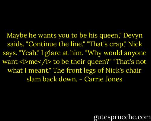 Maybe he wants you to be his queen," Devyn saids. "Continue the line."<br />"That's crap," Nick says.<br />"Yeah." I glare at him. "Why would anyone want <i>me</i> to be their queen?"<br />"That's not what I meant." The front legs of Nick's chair slam back down. - Carrie Jones