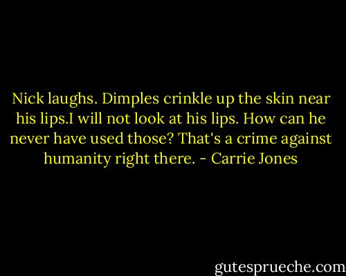 Nick laughs. Dimples crinkle up the skin near his lips.I will not look at his lips. How can he never have used those? That's a crime against humanity right there. - Carrie Jones