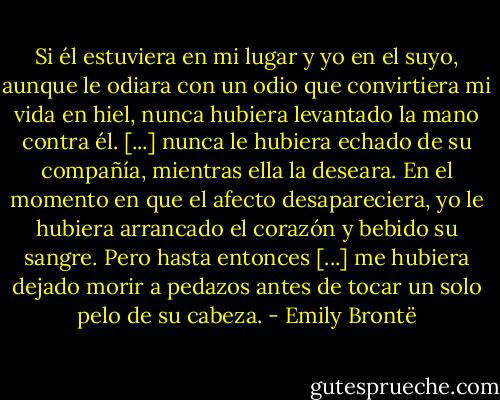 Si él estuviera en mi lugar y yo en el suyo, aunque le odiara con un odio que convirtiera mi vida en hiel, nunca hubiera levantado la mano contra él. [...] nunca le hubiera echado de su compañía, mientras ella la deseara. En el momento en que el afecto desapareciera, yo le hubiera arrancado el corazón y bebido su sangre. Pero hasta entonces [...] me hubiera dejado morir a pedazos antes de tocar un solo pelo de su cabeza. - Emily Brontë