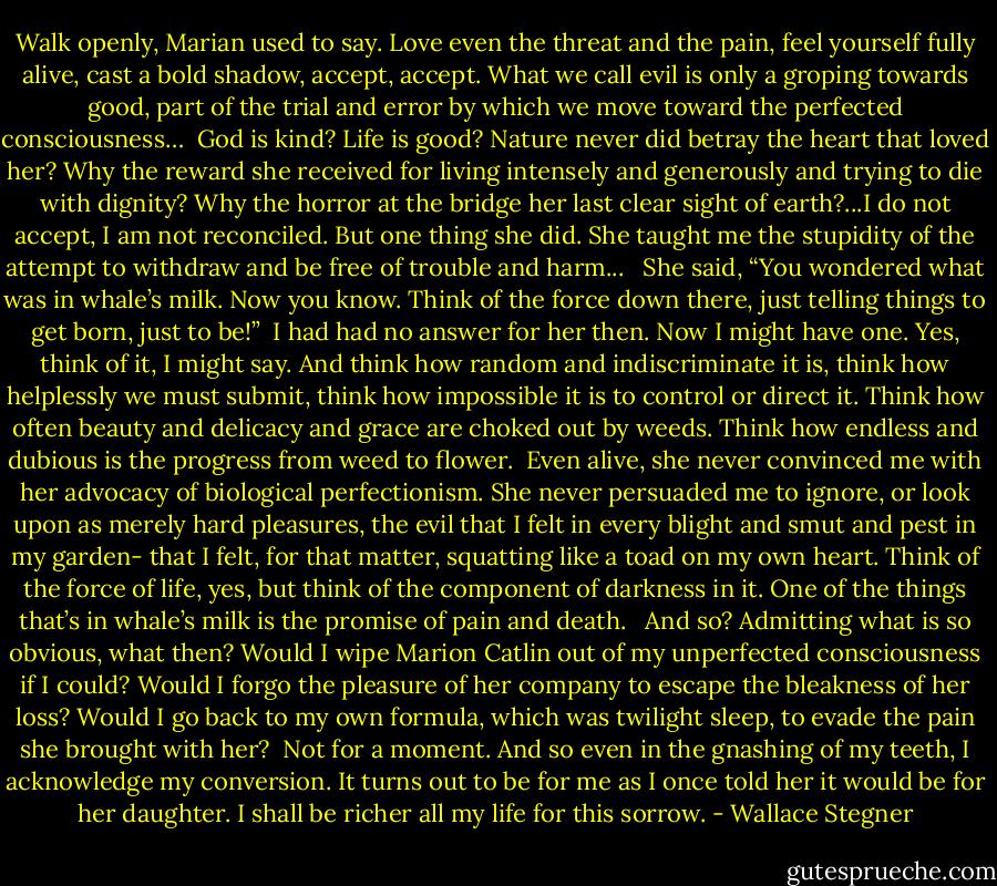 Walk openly, Marian used to say. Love even the threat and the pain, feel yourself fully alive, cast a bold shadow, accept, accept. What we call evil is only a groping towards good, part of the trial and error by which we move toward the perfected consciousness…<br /><br />God is kind? Life is good? Nature never did betray the heart that loved her? Why the reward she received for living intensely and generously and trying to die with dignity? Why the horror at the bridge her last clear sight of earth?...I do not accept, I am not reconciled. But one thing she did. She taught me the stupidity of the attempt to withdraw and be free of trouble and harm... <br /><br />She said, “You wondered what was in whale’s milk. Now you know. Think of the force down there, just telling things to get born, just to be!”<br /><br />I had had no answer for her then. Now I might have one. Yes, think of it, I might say. And think how random and indiscriminate it is, think how helplessly we must submit, think how impossible it is to control or direct it. Think how often beauty and delicacy and grace are choked out by weeds. Think how endless and dubious is the progress from weed to flower.<br /><br />Even alive, she never convinced me with her advocacy of biological perfectionism. She never persuaded me to ignore, or look upon as merely hard pleasures, the evil that I felt in every blight and smut and pest in my garden- that I felt, for that matter, squatting like a toad on my own heart. Think of the force of life, yes, but think of the component of darkness in it. One of the things that’s in whale’s milk is the promise of pain and death. <br /><br />And so? Admitting what is so obvious, what then? Would I wipe Marion Catlin out of my unperfected consciousness if I could? Would I forgo the pleasure of her company to escape the bleakness of her loss? Would I go back to my own formula, which was twilight sleep, to evade the pain she brought with her?<br /><br />Not for a moment. And so even in the gnashing of my teeth, I acknowledge my conversion. It turns out to be for me as I once told her it would be for her daughter. I shall be richer all my life for this sorrow. - Wallace Stegner