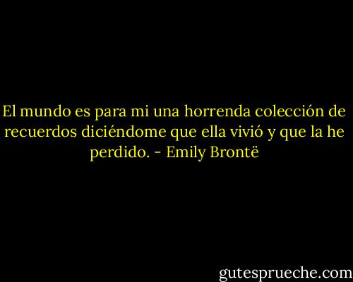 El mundo es para mi una horrenda colección de recuerdos diciéndome que ella vivió y que la he perdido. - Emily Brontë