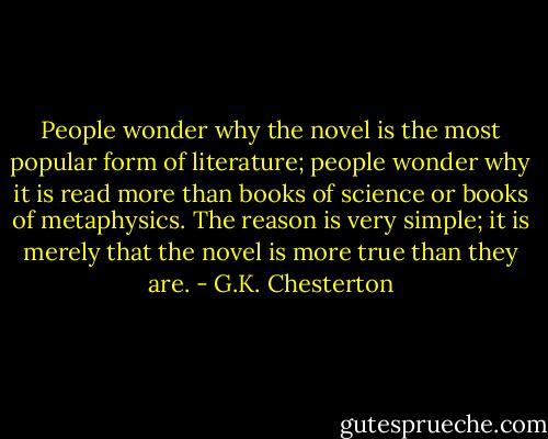 People wonder why the novel is the most popular form of literature; people wonder why it is read more than books of science or books of metaphysics. The reason is very simple; it is merely that the novel is more true than they are. - G.K. Chesterton