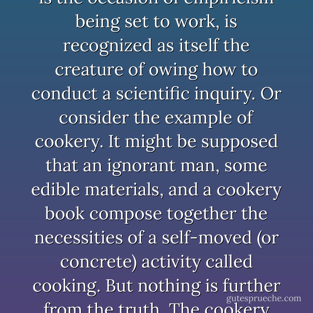 So far from a political ideology being the quasi-divine parent of political activity, it turns out to be its earthly stepchild. Instead of an independently premeditated scheme of ends to be pursued, it is a system of ideas abstracted from the manner in which people have been accustomed to go about the business of attending to the arrangements of their societies. The pedigree of every political ideology shows it to be the creature, not of premeditation in advance of political activity, but of meditation upon a manner of politics. In short, political activity comes first and a political ideology follows after; and the understanding of politics we are investigating has the disadvantage of being, in the strict sense, preposterous.<br />Let us consider the matter first in relation to scientific hypothesis, which I have taken to play a role in scientific activity in some respects similar to that of an ideology in politics. If a scientific hypothesis were a self-generated bright idea which owed nothing to scientific activity, then empiricism governed by hypothesis could be considered to compose a self-contained manner of activity; but this certainly is not its character. The truth is that only a man who is already a scientist can formulate a scientific hypothesis; that is, an hypothesis is not an independent invention capable of guiding scientific inquiry, but a dependent supposition which arises as an abstraction from within already existing scientific activity. Moreover, even when the specific hypothesis has in this manner been formulated, it is inoperative as a guide to research without constant reference to the traditions of scientific inquiry from which it was abstracted. The concrete situation does not appear until the specific hypothesis, which is the occasion of empiricism being set to work, is recognized as itself the creature of owing how to conduct a scientific inquiry.<br />Or consider the example of cookery. It might be supposed that an ignorant man, some edible materials, and a cookery book compose together the necessities of a self-moved (or concrete) activity called cooking. But nothing is further from the truth. The cookery book is not an independently generated beginning from which cooking can spring; it is nothing more than an abstract of somebody's knowledge of how to cook: it is the stepchild, not the parent of the activity. The book, in its tum, may help to set a man on to dressing a dinner, but if it were his sole guide he could never, in fact, begin: the book speaks only to those who know already the kind of thing to expect from it and consequently bow to interpret it.<br />Now, just as a cookery book presupposes somebody who knows how to cook, and its use presupposes somebody who already knows how to use it, and just as a scientific hypothesis springs from a knowledge of how to conduct a scientific investigation and separated from that knowledge is powerless to set empiricism profitably to work, so a political ideology must be understood, not as an independently premeditated beginning for political activity, but as knowledge (abstract and generalized) of a concrete manner of attending to the arrangements of a society. The catechism which sets out the purposes to be pursued merely abridges a concrete manner of behaviour in which those purposes are already hidden. It does not exist in advance of political activity, and by itself it is always an insufficient guide. Political enterprises, the ends to be pursued, the arrangements to be established (all the normal ingredients of a political ideology), cannot be premeditated in advance of a manner of attending to the arrangements of a society; what we do, and moreover what we want to do, is the creature of how we are accustomed to conduct our affairs. Indeed, it often reflects no more than a dis­covered ability to do something which is then translated into an authority to do it. - Michael Oakeshott
