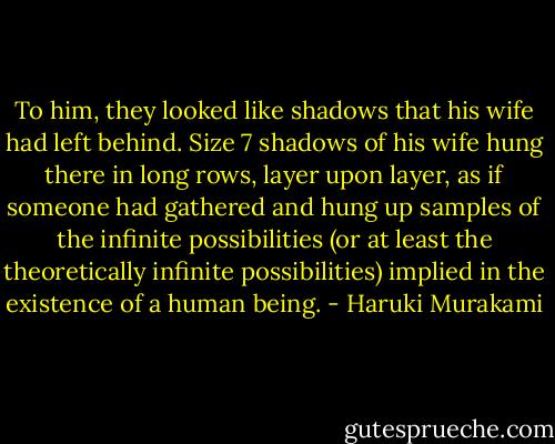 To him, they looked like shadows that his wife had left behind. Size 7 shadows of his wife hung there in long rows, layer upon layer, as if someone had gathered and hung up samples of the infinite possibilities (or at least the theoretically infinite possibilities) implied in the existence of a human being. - Haruki Murakami